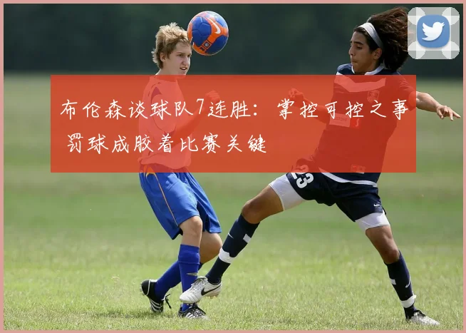 布伦森谈球队7连胜：掌控可控之事 罚球成胶着比赛关键