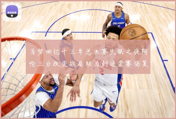 马努回忆十三年总决赛失眠之夜阿伦三分改变战局助马刺逆袭赛场复盘