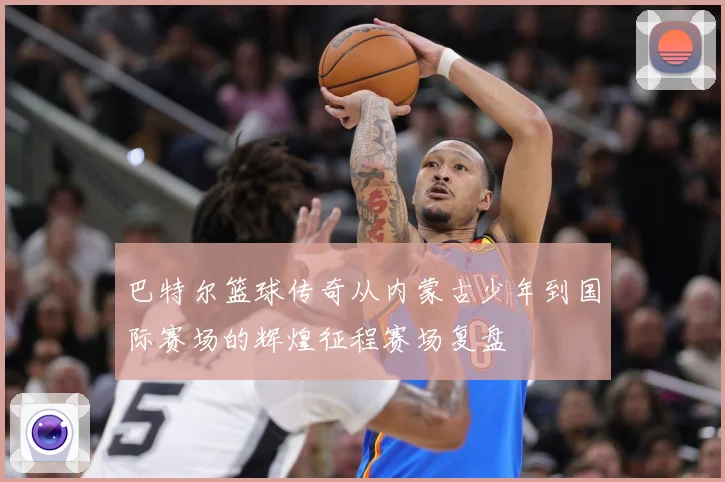 巴特尔篮球传奇从内蒙古少年到国际赛场的辉煌征程赛场复盘
