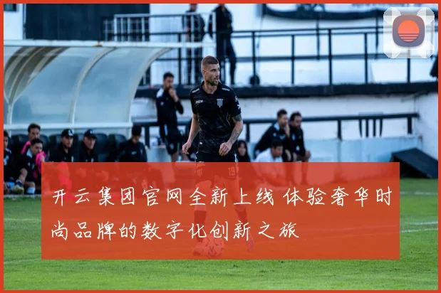 开云集团官网全新上线 体验奢华时尚品牌的数字化创新之旅