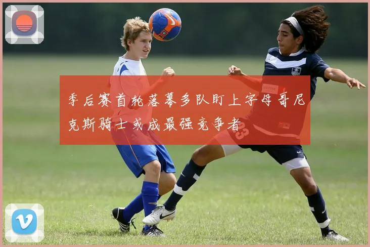 季后赛首轮落幕多队盯上字母哥尼克斯骑士或成最强竞争者
