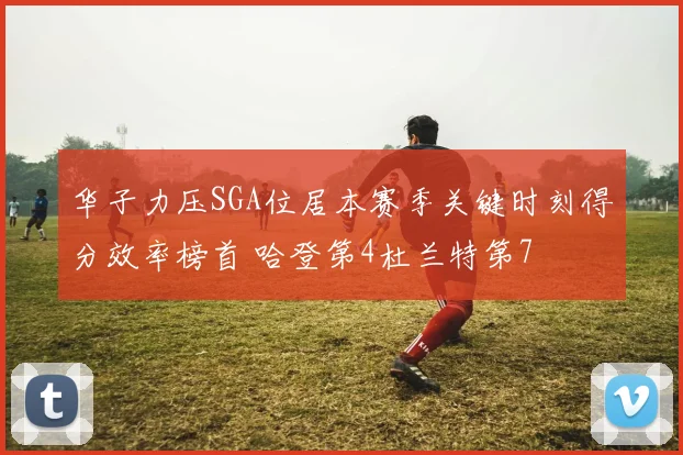 华子力压SGA位居本赛季关键时刻得分效率榜首 哈登第4杜兰特第7