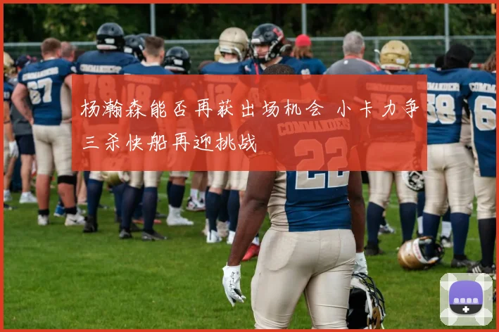 杨瀚森能否再获出场机会 小卡力争三杀快船再迎挑战