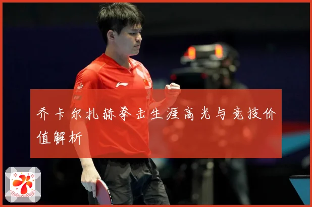 乔卡尔扎赫拳击生涯高光与竞技价值解析