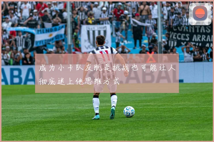 成为小卡队友既是挑战也可能让人彻底迷上他思维方式