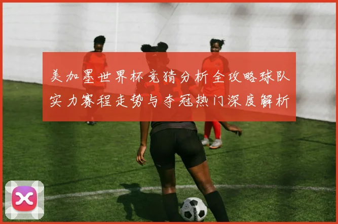 美加墨世界杯竞猜分析全攻略球队实力赛程走势与夺冠热门深度解析
