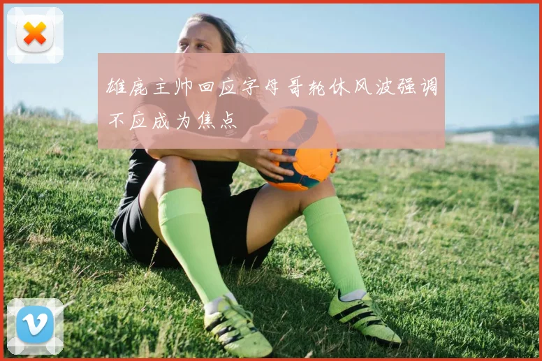雄鹿主帅回应字母哥轮休风波强调不应成为焦点