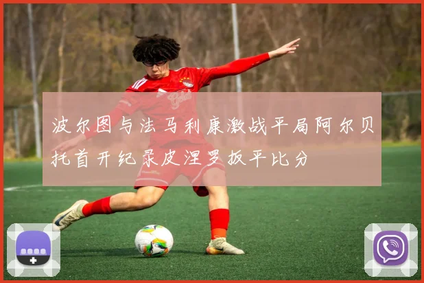 波尔图与法马利康激战平局阿尔贝托首开纪录皮涅罗扳平比分