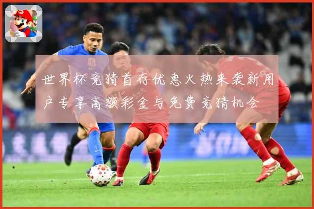 世界杯竞猜首存优惠火热来袭新用户专享高额彩金与免费竞猜机会