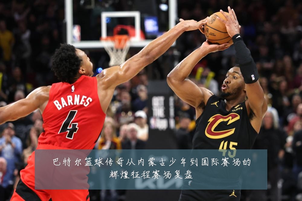 巴特尔篮球传奇从内蒙古少年到国际赛场的辉煌征程赛场复盘