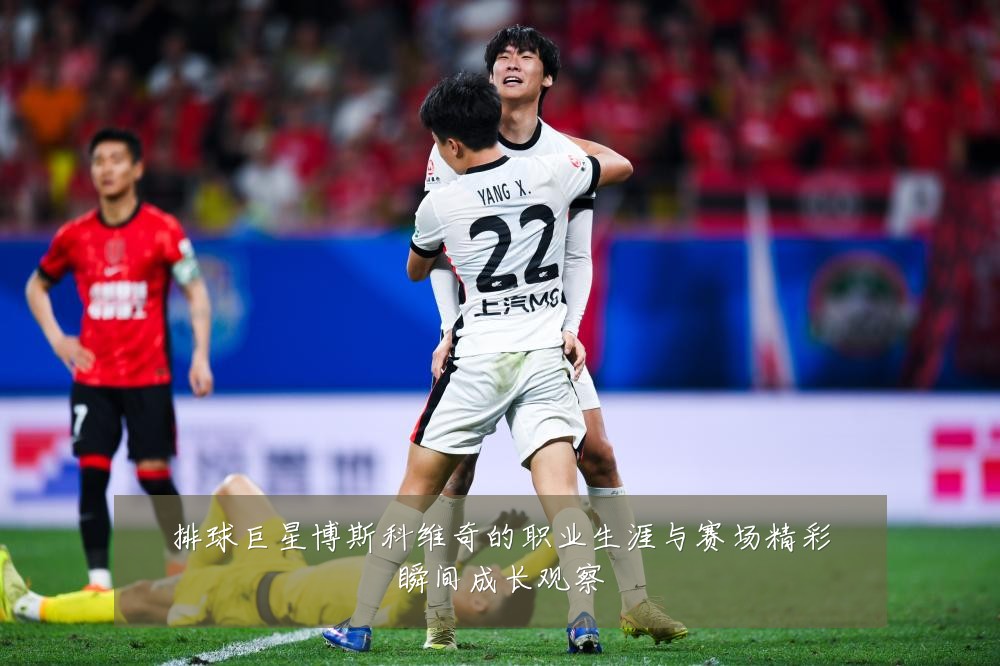 排球巨星博斯科维奇的职业生涯与赛场精彩瞬间成长观察